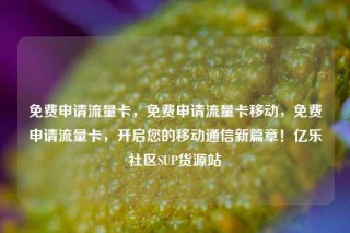 免费申请流量卡，免费申请流量卡移动，免费申请流量卡，开启您的移动通信新篇章！亿乐社区SUP货源站