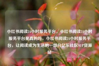 小红书阅读24小时服务平台，小红书阅读24小时服务平台是真的吗，小红书阅读24小时服务平台，让阅读成为生活的一部分亿乐社区SUP货源站