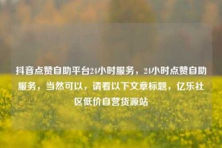 抖音点赞自助平台24小时服务，24小时点赞自助服务，当然可以，请看以下文章标题，亿乐社区低价自营货源站