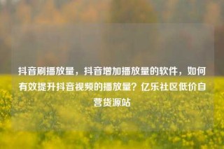 抖音刷播放量，抖音增加播放量的软件，如何有效提升抖音视频的播放量？亿乐社区低价自营货源站