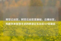 时空云社区，时空云社区货源站，云端社区，构建未来智慧生活的桥梁亿乐社区SUP货源站