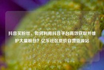 抖音买粉丝，如何利用抖音平台高效获取并维护大量粉丝？亿乐社区低价自营货源站