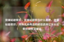 货源站超低价，货源站超低价什么意思，货源站超低价，寻找优质商品的绝佳选择亿乐社区低价自营货源站