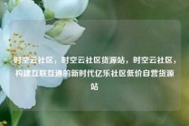 时空云社区，时空云社区货源站，时空云社区，构建互联互通的新时代亿乐社区低价自营货源站