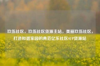 玖伍社区，玖伍社区货源主站，美丽玖伍社区，打造和谐家园的典范亿乐社区SUP货源站