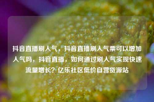抖音直播刷人气，抖音直播刷人气票可以增加人气吗，抖音直播，如何通过刷人气实现快速流量增长？亿乐社区低价自营货源站  第1张