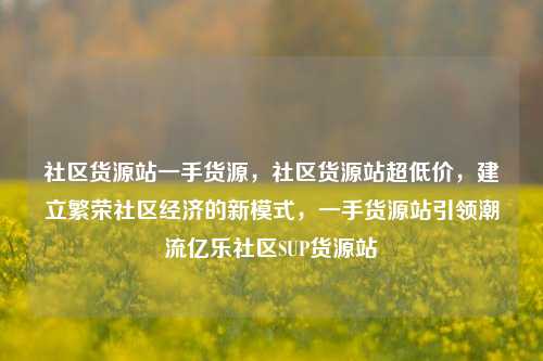 社区货源站一手货源，社区货源站超低价，建立繁荣社区经济的新模式	，一手货源站引领潮流亿乐社区SUP货源站  第1张